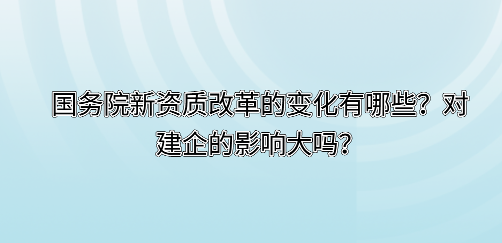 国务院新资质改革的变化有哪些？对建企的影响大吗？