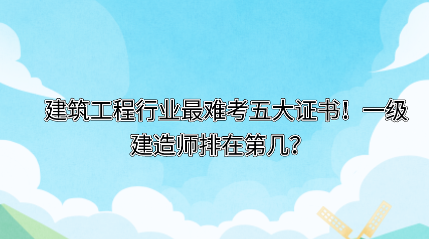 建筑工程行业最难考五大证书！一级建造师排在第几？