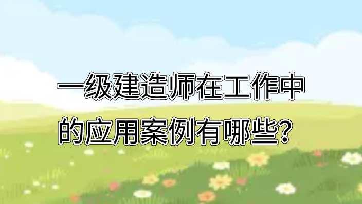 一级建造师在工作中的应用案例有哪些？