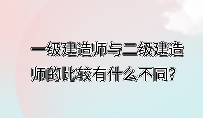 一级建造师与二级建造师的比较有什么不同？