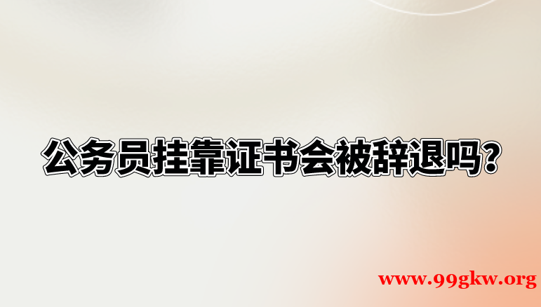 公务员挂靠证书会被辞退吗？