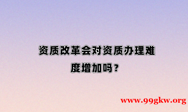 资质改革会对资质办理难度增加吗？