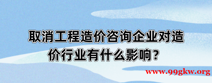 取消工程造价咨询企业对造价行业有什么影响？