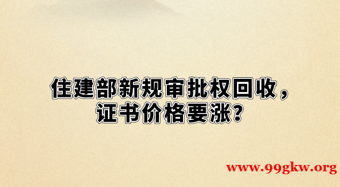 住建部新规审批权回收，证书价格要涨？