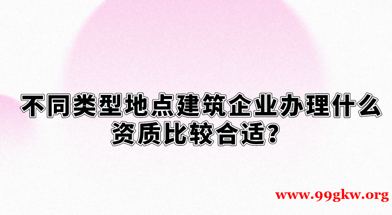 不同类型地点建筑企业办理什么资质比较合适？