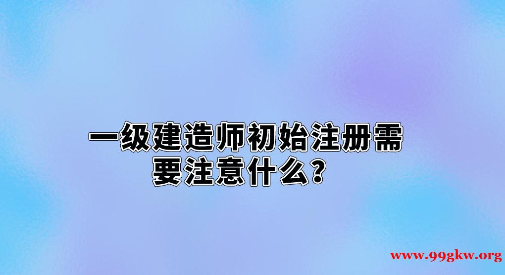 一级建造师初始注册需要注意什么？