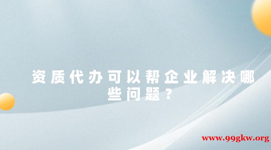 资质代办可以帮企业解决哪些问题？