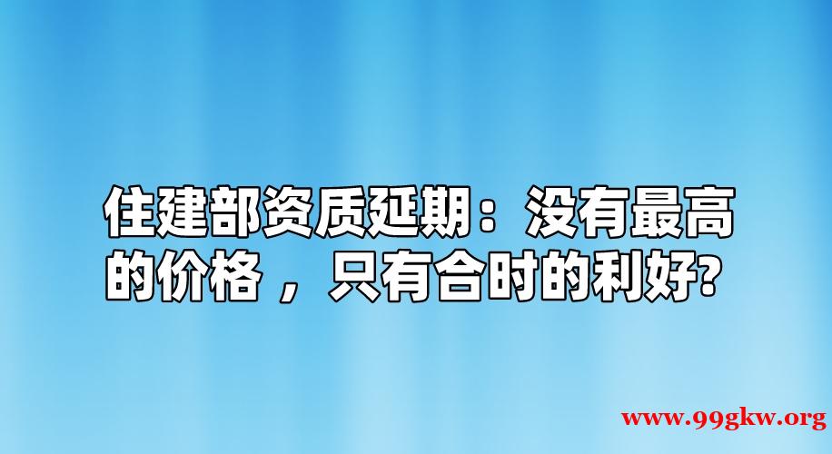 住建部资质延期：没有最高的价格 ，只有合时的利好 ！