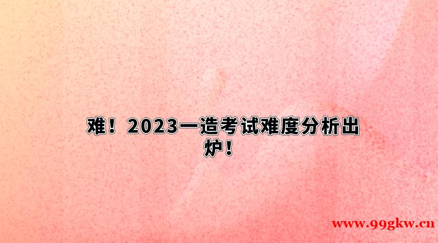 难！2023一造考试难度分析出炉！