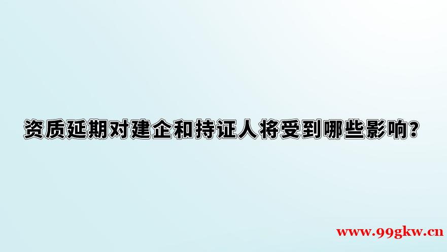 资质延期对建企和持证人将受到哪些影响？