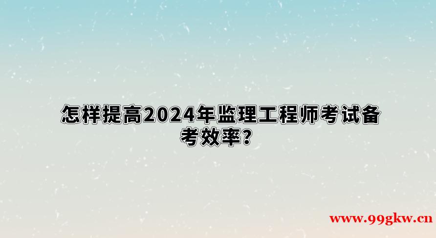 怎样提高2024年监理工程师考试备考效率？