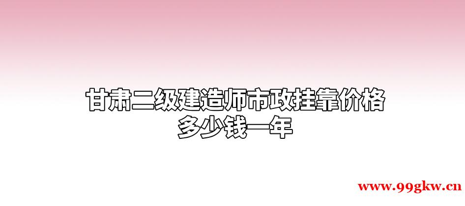 甘肃二级建造师市政挂靠价格多少钱一年