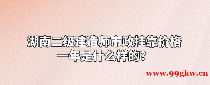 湖南二级建造师市政挂靠价格一年是什么样的？