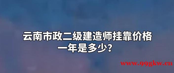 云南市政二级建造师挂靠价格一年是多少？