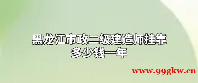 黑龙江市政二级建造师挂靠多少钱一年？