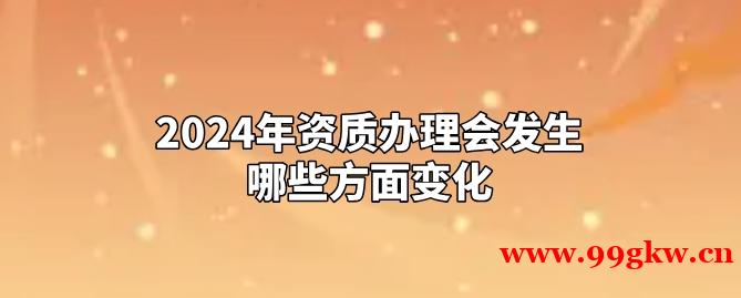 2024年资质办理会发生哪些方面变化？